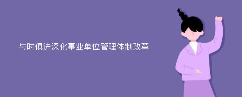 与时俱进深化事业单位管理体制改革