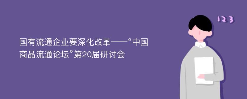 国有流通企业要深化改革——“中国商品流通论坛”第20届研讨会