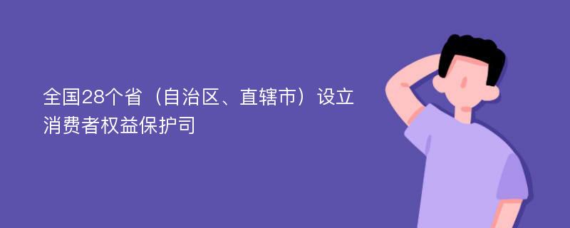 全国28个省（自治区、直辖市）设立消费者权益保护司