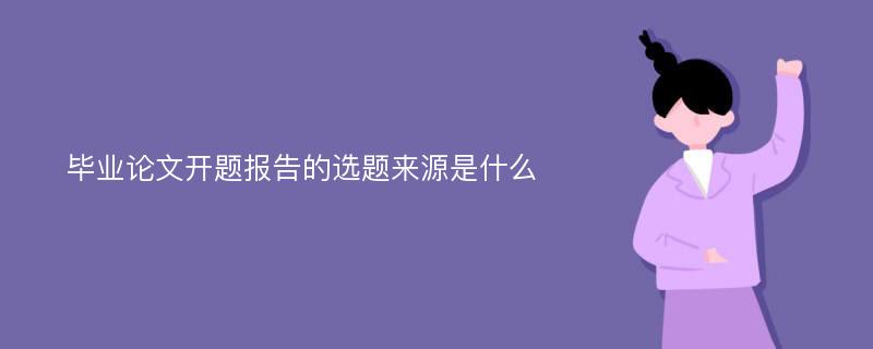 毕业论文开题报告的选题来源是什么