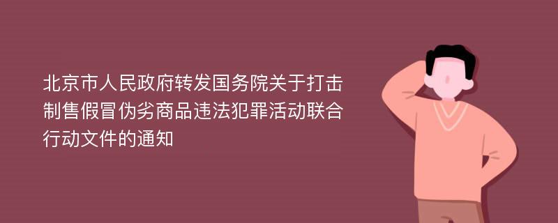 北京市人民政府转发国务院关于打击制售假冒伪劣商品违法犯罪活动联合行动文件的通知