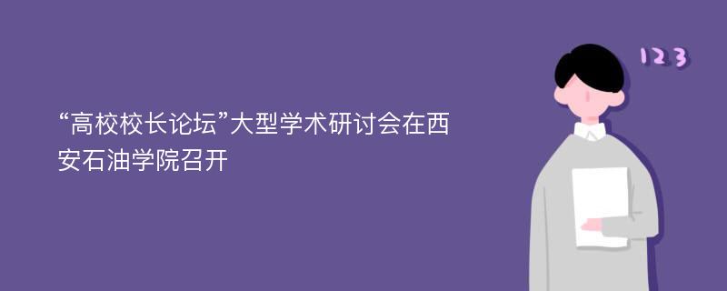 “高校校长论坛”大型学术研讨会在西安石油学院召开