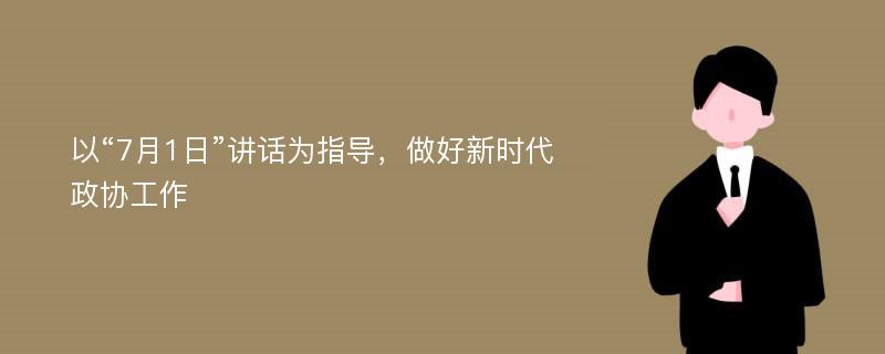 以“7月1日”讲话为指导，做好新时代政协工作