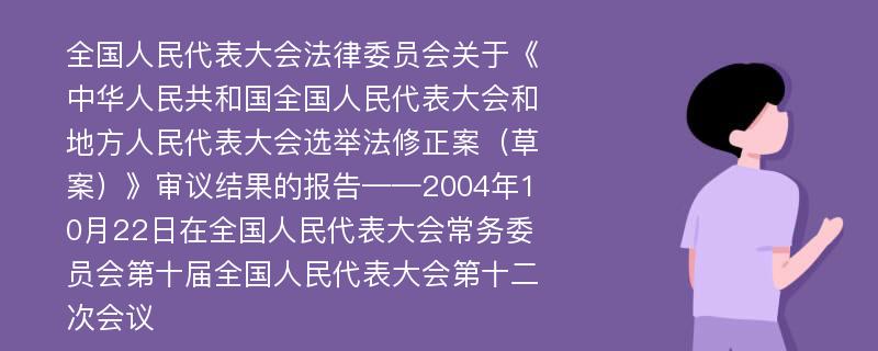 全国人民代表大会法律委员会关于《中华人民共和国全国人民代表大会和地方人民代表大会选举法修正案（草案）》审议结果的报告——2004年10月22日在全国人民代表大会常务委员会第十届全国人民代表大会第十二次会议