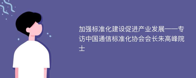 加强标准化建设促进产业发展——专访中国通信标准化协会会长朱高峰院士