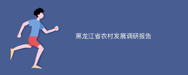 黑龙江省农村发展调研报告