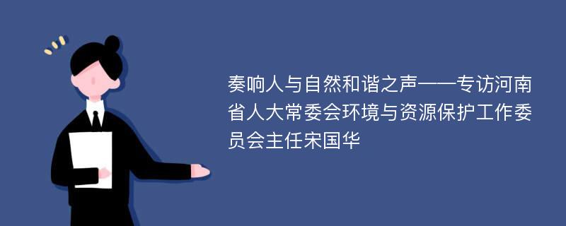 奏响人与自然和谐之声——专访河南省人大常委会环境与资源保护工作委员会主任宋国华