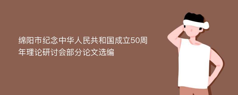 绵阳市纪念中华人民共和国成立50周年理论研讨会部分论文选编