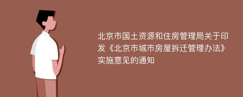 北京市国土资源和住房管理局关于印发《北京市城市房屋拆迁管理办法》实施意见的通知