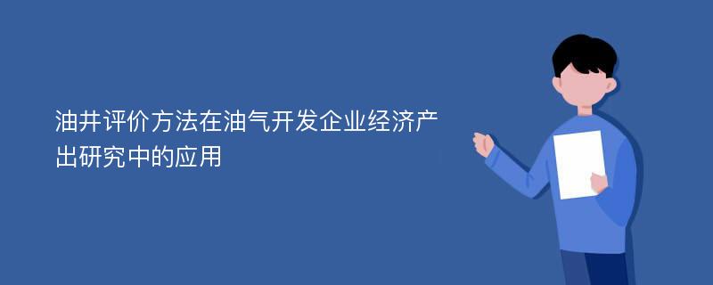 油井评价方法在油气开发企业经济产出研究中的应用