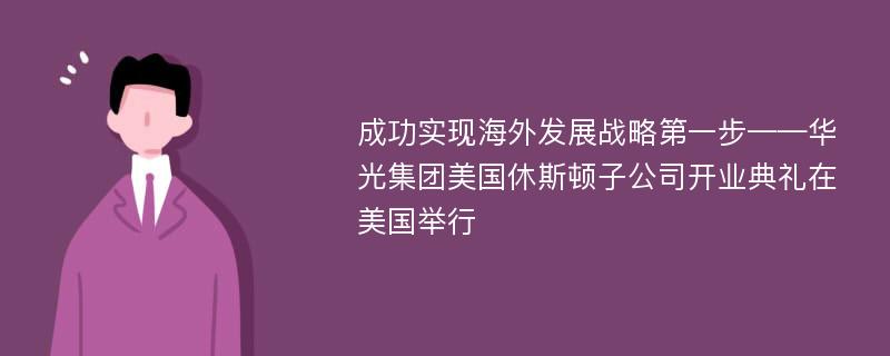 成功实现海外发展战略第一步——华光集团美国休斯顿子公司开业典礼在美国举行