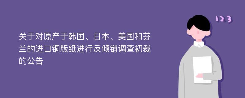 关于对原产于韩国、日本、美国和芬兰的进口铜版纸进行反倾销调查初裁的公告