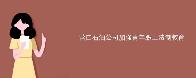 营口石油公司加强青年职工法制教育