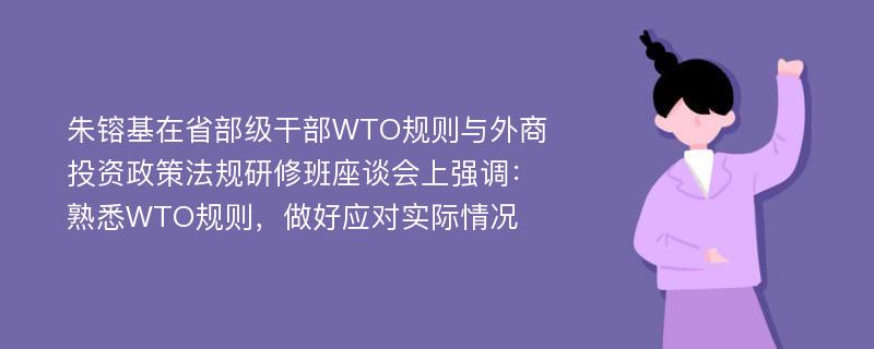 朱镕基在省部级干部WTO规则与外商投资政策法规研修班座谈会上强调：熟悉WTO规则，做好应对实际情况