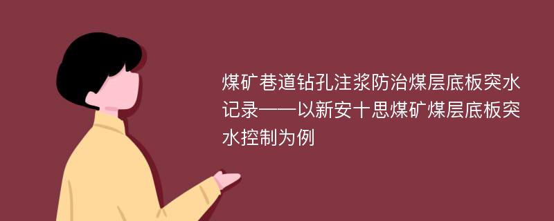 煤矿巷道钻孔注浆防治煤层底板突水记录——以新安十思煤矿煤层底板突水控制为例