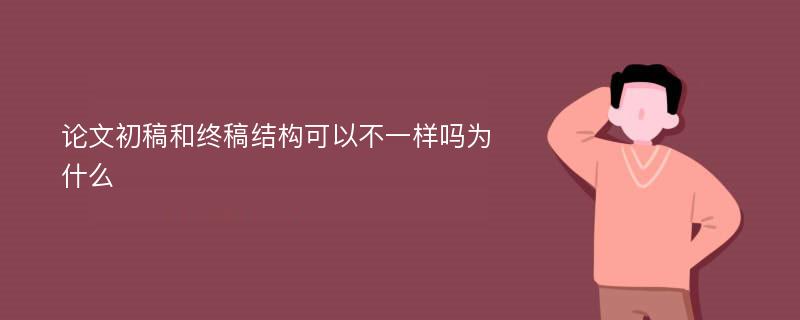 论文初稿和终稿结构可以不一样吗为什么