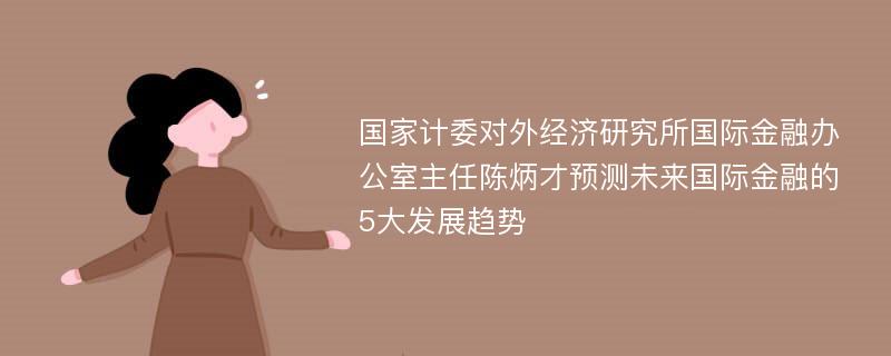 国家计委对外经济研究所国际金融办公室主任陈炳才预测未来国际金融的5大发展趋势