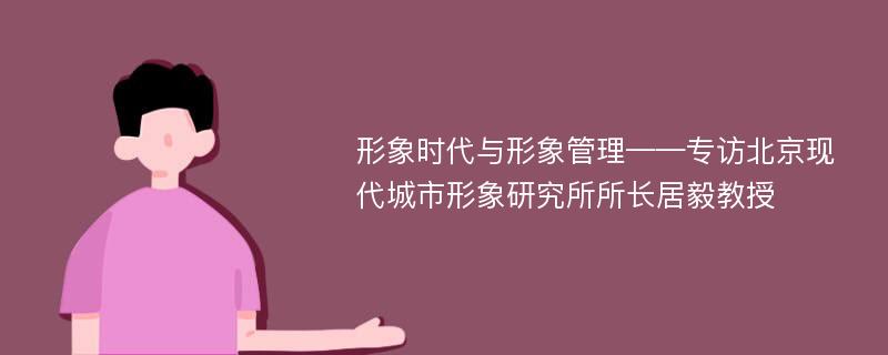 形象时代与形象管理——专访北京现代城市形象研究所所长居毅教授