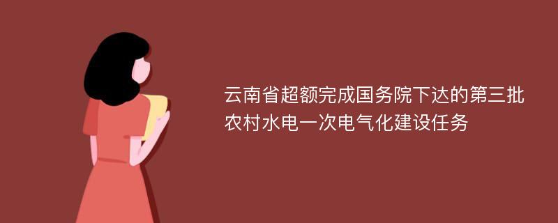 云南省超额完成国务院下达的第三批农村水电一次电气化建设任务