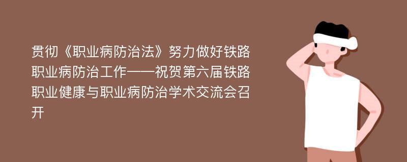 贯彻《职业病防治法》努力做好铁路职业病防治工作——祝贺第六届铁路职业健康与职业病防治学术交流会召开