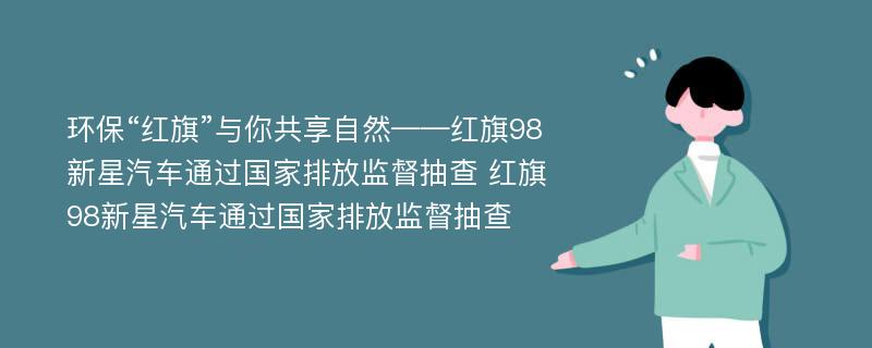 环保“红旗”与你共享自然——红旗98新星汽车通过国家排放监督抽查 红旗98新星汽车通过国家排放监督抽查